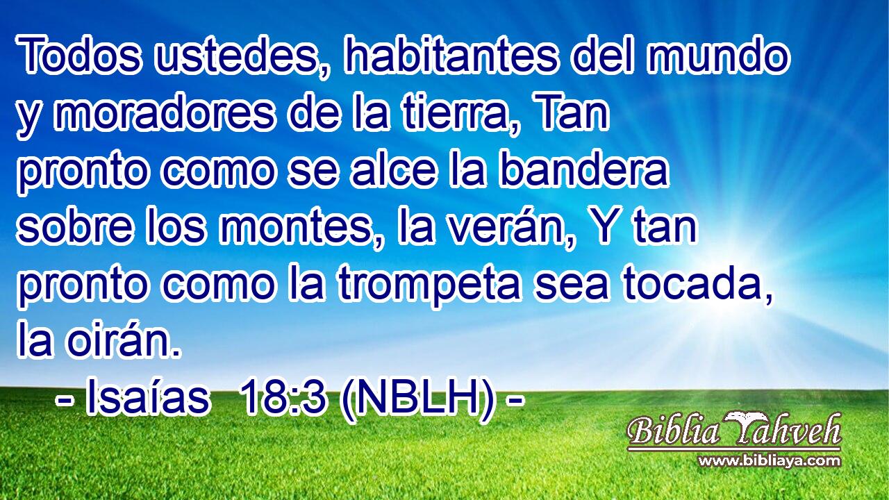  Todos ustedes, habitantes del mundo y moradores de la tierra, Tan pronto como se alce la bandera sobre los montes, la verán, Y tan pronto como la trompeta sea tocada, la oirán. 