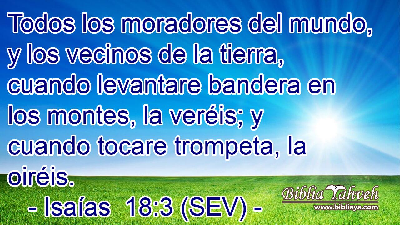 Todos los moradores del mundo, y los vecinos de la tierra, cuando levantare bandera en los montes, la veréis; y cuando tocare trompeta, la oiréis.