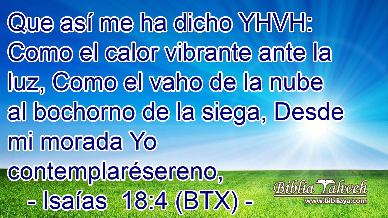 Que así me ha dicho YHVH: Como el calor vibrante ante la luz, Como el vaho de la nube al bochorno de la siega, Desde mi morada Yo contemplarésereno,