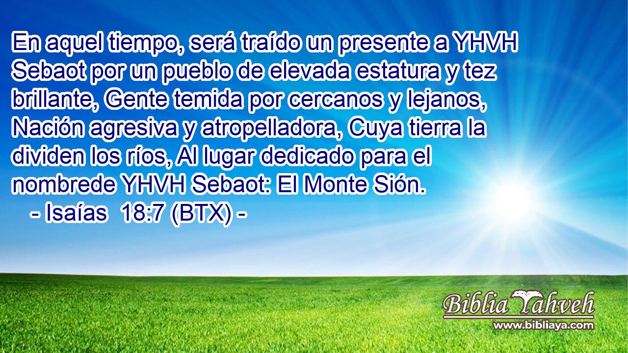 En aquel tiempo, será traído un presente a YHVH Sebaot por un pueblo de elevada estatura y tez brillante, Gente temida por cercanos y lejanos, Nación agresiva y atropelladora, Cuya tierra la dividen los ríos, Al lugar dedicado para el nombrede YHVH Sebaot: El Monte Sión.