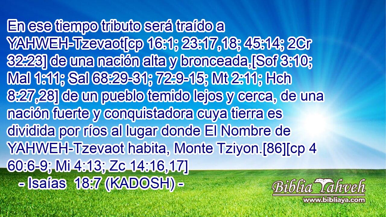  En ese tiempo tributo será traído a YAHWEH-Tzevaot[cp 16:1; 23:17,18; 45:14; 2Cr 32:23] de una nación alta y bronceada,[Sof 3:10; Mal 1:11; Sal 68:29-31; 72:9-15; Mt 2:11; Hch 8:27,28] de un pueblo temido lejos y cerca, de una nación fuerte y conquistadora cuya tierra es dividida por ríos al lugar donde El Nombre de YAHWEH-Tzevaot habita, Monte Tziyon.[86][cp 4 60:6-9; Mi 4:13; Zc 14:16,17] 