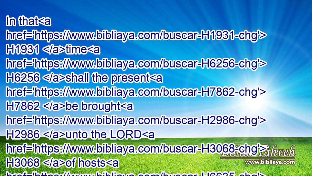 In that H1931 time H6256 shall the present H7862 be brought H2986 unto the LORD H3068 of hosts H6635 of a people H5971 scattered H4900 and peeled, H4178 and from a people H4480  H5971 terrible H3372 from H4480 their beginning H1931 hitherto; H1973 a nation H1471 meted out H6957  H6957 and trodden under foot, H4001 whose H834 land H776 the rivers H5104 have spoiled, H958 to H413 the place H4725 of the name H8034 of the LORD H3068 of hosts, H6635 the mount H2022 Zion.H6726