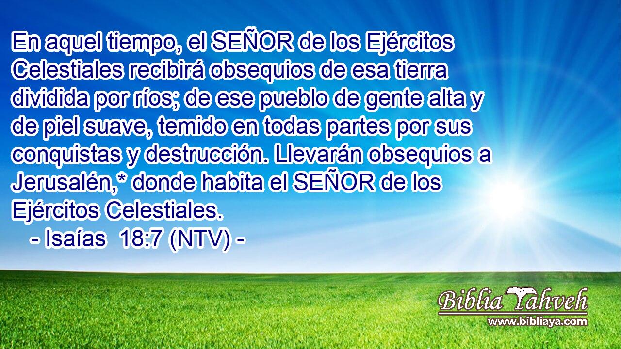 En aquel tiempo, el SEÑOR de los Ejércitos Celestiales recibirá obsequios de esa tierra dividida por ríos; de ese pueblo de gente alta y de piel suave, temido en todas partes por sus conquistas y destrucción. Llevarán obsequios a Jerusalén,* donde habita el SEÑOR de los Ejércitos Celestiales.