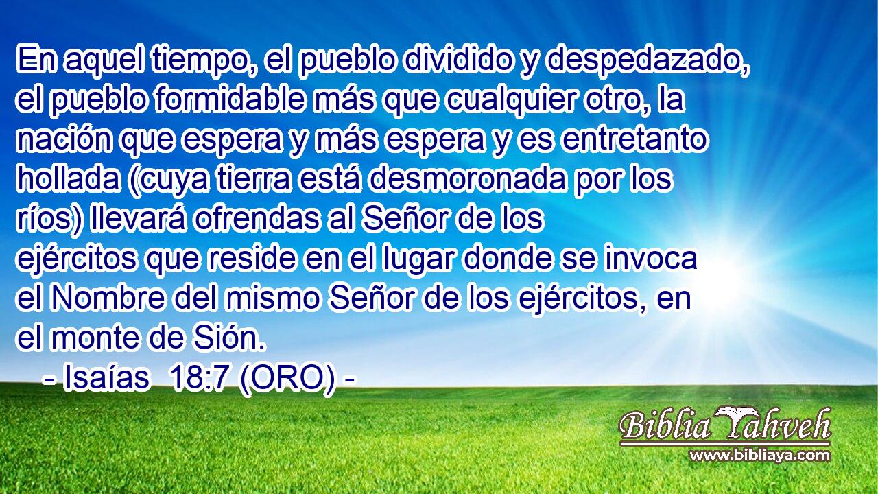  En aquel tiempo, el pueblo dividido y despedazado, el pueblo formidable más que cualquier otro, la nación que espera y más espera y es entretanto hollada (cuya tierra está desmoronada por los ríos) llevará ofrendas al Señor de los ejércitos que reside en el lugar donde se invoca el Nombre del mismo Señor de los ejércitos, en el monte de Sión. 