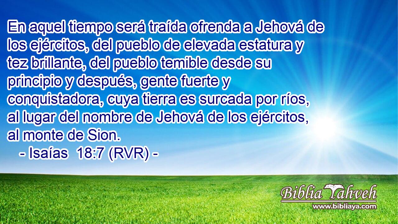 En aquel tiempo será traída ofrenda a Jehová de los ejércitos, del pueblo de elevada estatura y tez brillante, del pueblo temible desde su principio y después, gente fuerte y conquistadora, cuya tierra es surcada por ríos, al lugar del nombre de Jehová de los ejércitos, al monte de Sion.