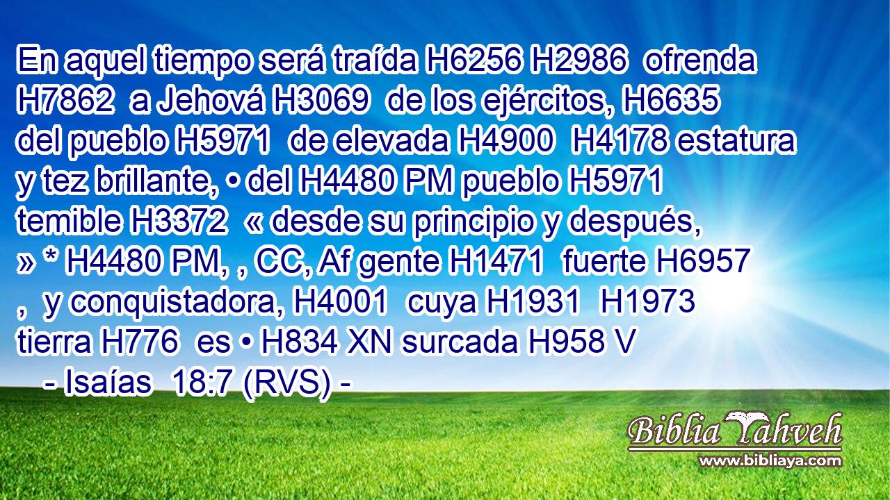 En aquel tiempo será traída H6256 H2986  ofrenda H7862  a Jehová H3069  de los ejércitos, H6635  del pueblo H5971  de elevada H4900  H4178 estatura y tez brillante, • del H4480 PM pueblo H5971  temible H3372  « desde su principio y después, » * H4480 PM, , CC, Af gente H1471  fuerte H6957 ,  y conquistadora, H4001  cuya H1931  H1973 tierra H776  es • H834 XN surcada H958 V