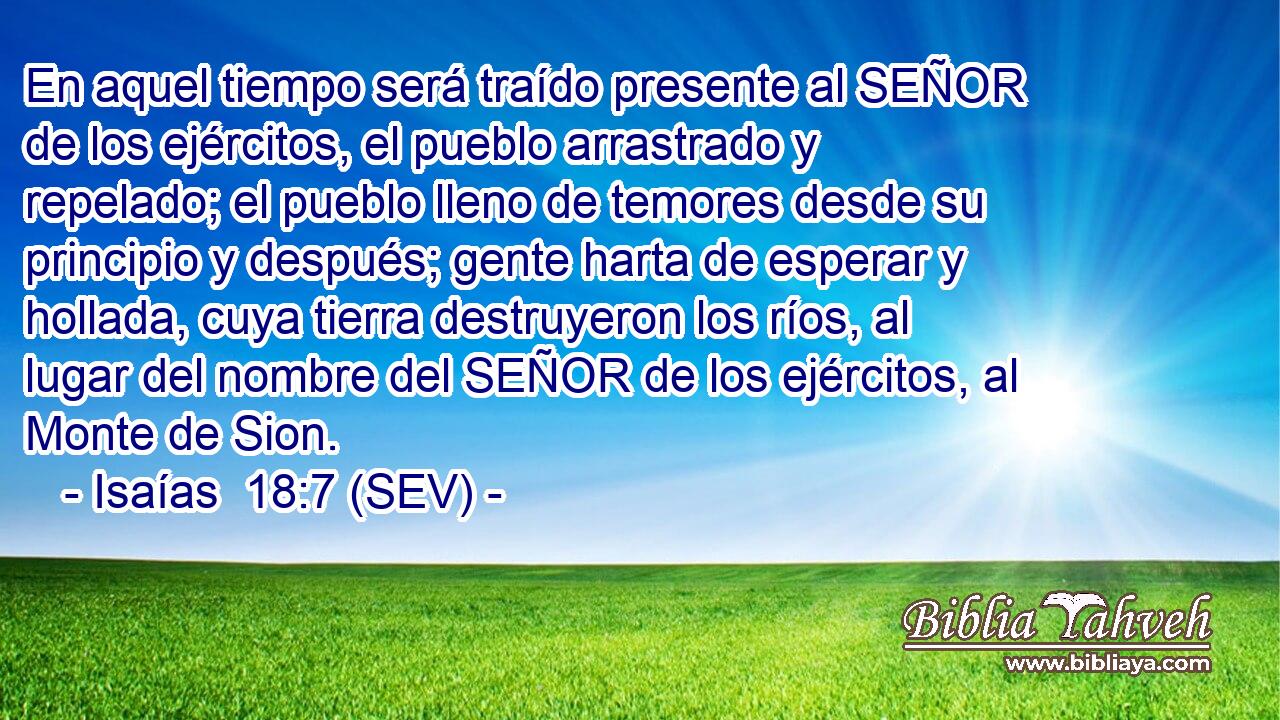 En aquel tiempo será traído presente al SEÑOR de los ejércitos, el pueblo arrastrado y repelado; el pueblo lleno de temores desde su principio y después; gente harta de esperar y hollada, cuya tierra destruyeron los ríos, al lugar del nombre del SEÑOR de los ejércitos, al Monte de Sion.