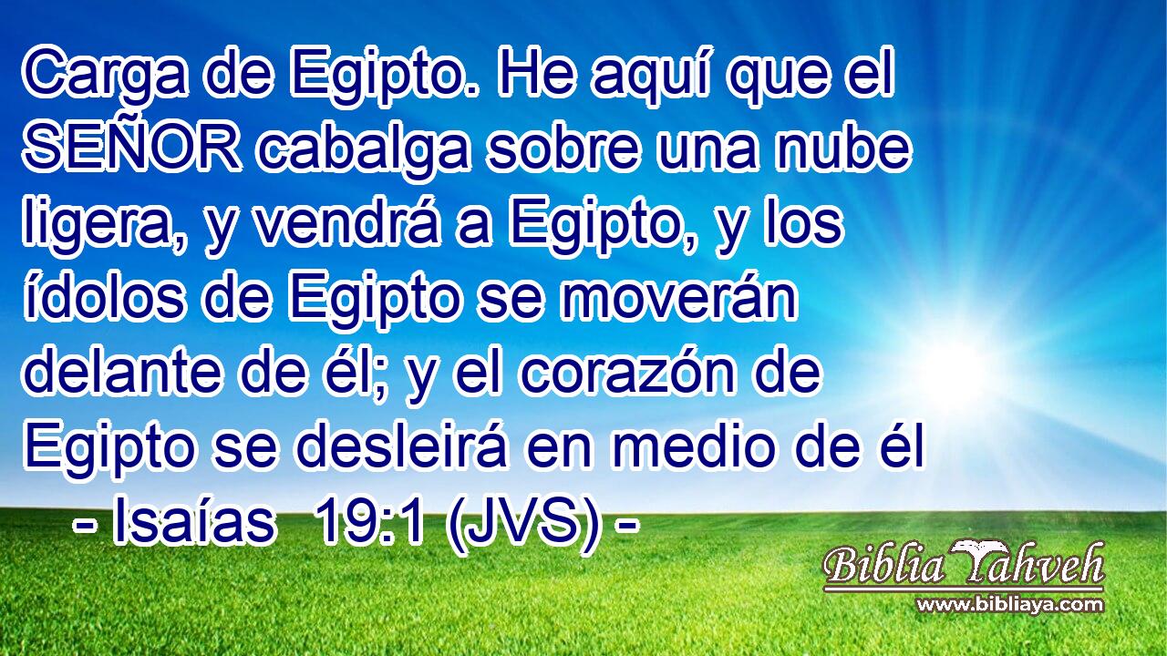 Carga de Egipto. He aquí que el SEÑOR cabalga sobre una nube ligera, y vendrá a Egipto, y los ídolos de Egipto se moverán delante de él; y el corazón de Egipto se desleirá en medio de él