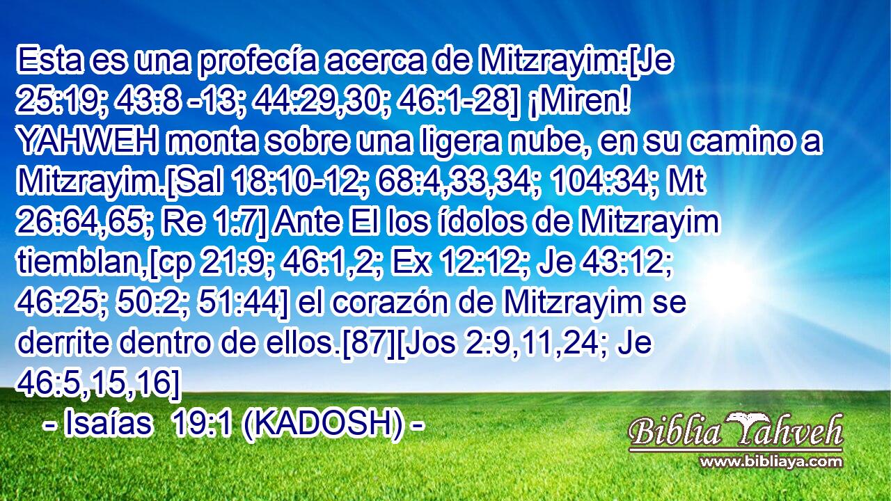 Esta es una profecía acerca de Mitzrayim:[Je 25:19; 43:8 -13; 44:29,30; 46:1-28] ¡Miren! YAHWEH monta sobre una ligera nube, en su camino a Mitzrayim.[Sal 18:10-12; 68:4,33,34; 104:34; Mt 26:64,65; Re 1:7] Ante El los ídolos de Mitzrayim tiemblan,[cp 21:9; 46:1,2; Ex 12:12; Je 43:12; 46:25; 50:2; 51:44] el corazón de Mitzrayim se derrite dentro de ellos.[87][Jos 2:9,11,24; Je 46:5,15,16] 
