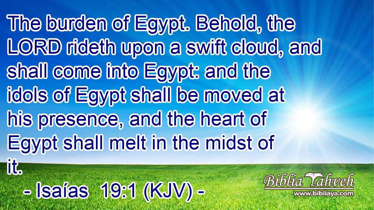 The burden of Egypt. Behold, the LORD rideth upon a swift cloud, and shall come into Egypt: and the idols of Egypt shall be moved at his presence, and the heart of Egypt shall melt in the midst of it.