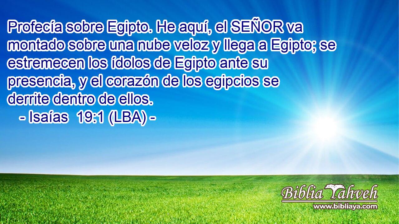 Profecía sobre Egipto. He aquí, el SEÑOR va montado sobre una nube veloz y llega a Egipto; se estremecen los ídolos de Egipto ante su presencia, y el corazón de los egipcios se derrite dentro de ellos.