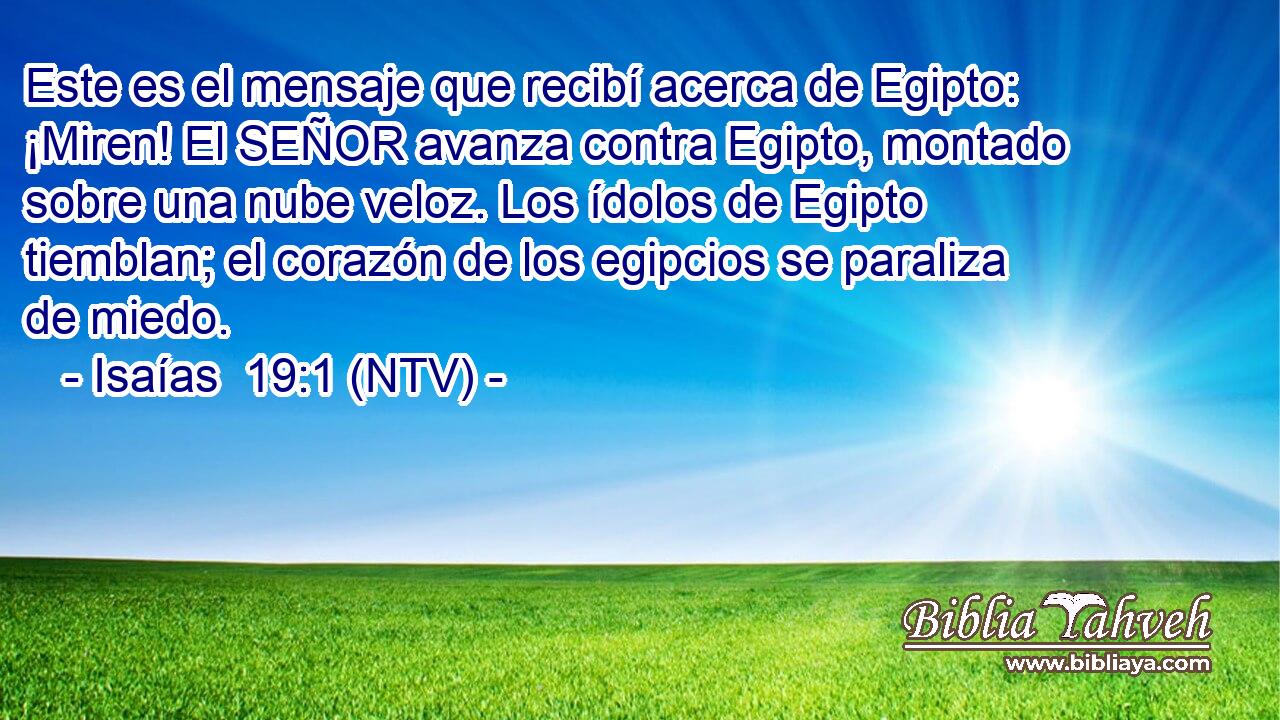 Este es el mensaje que recibí acerca de Egipto: ¡Miren! El SEÑOR avanza contra Egipto, montado sobre una nube veloz. Los ídolos de Egipto tiemblan; el corazón de los egipcios se paraliza de miedo.