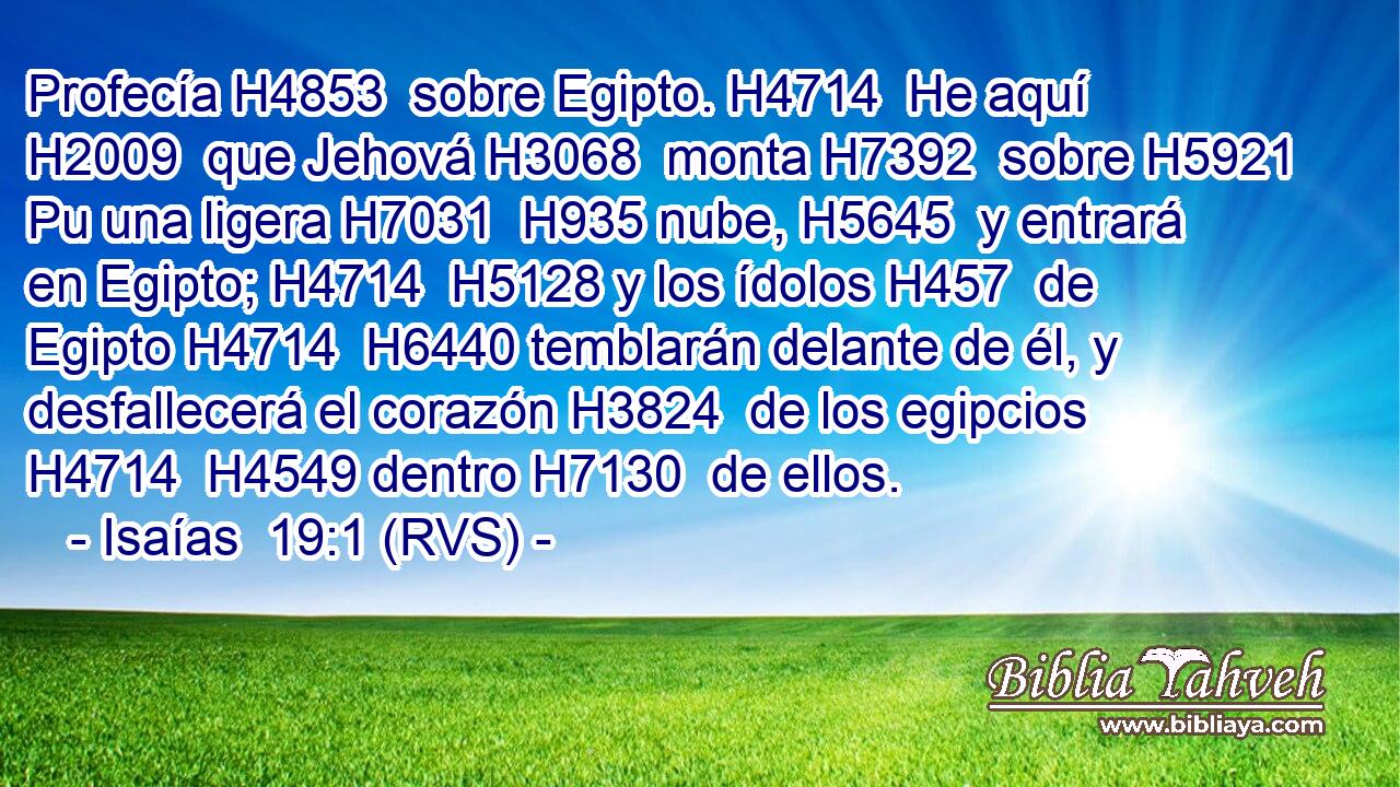 Profecía H4853  sobre Egipto. H4714  He aquí H2009  que Jehová H3068  monta H7392  sobre H5921 Pu una ligera H7031  H935 nube, H5645  y entrará en Egipto; H4714  H5128 y los ídolos H457  de Egipto H4714  H6440 temblarán delante de él, y desfallecerá el corazón H3824  de los egipcios H4714  H4549 dentro H7130  de ellos. 