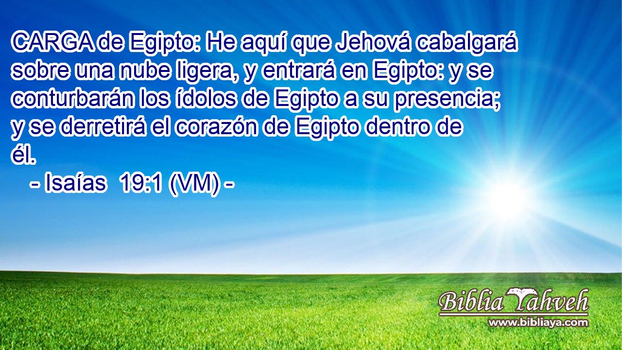  CARGA de Egipto: He aquí que Jehová cabalgará sobre una nube ligera, y entrará en Egipto: y se conturbarán los ídolos de Egipto a su presencia; y se derretirá el corazón de Egipto dentro de él. 