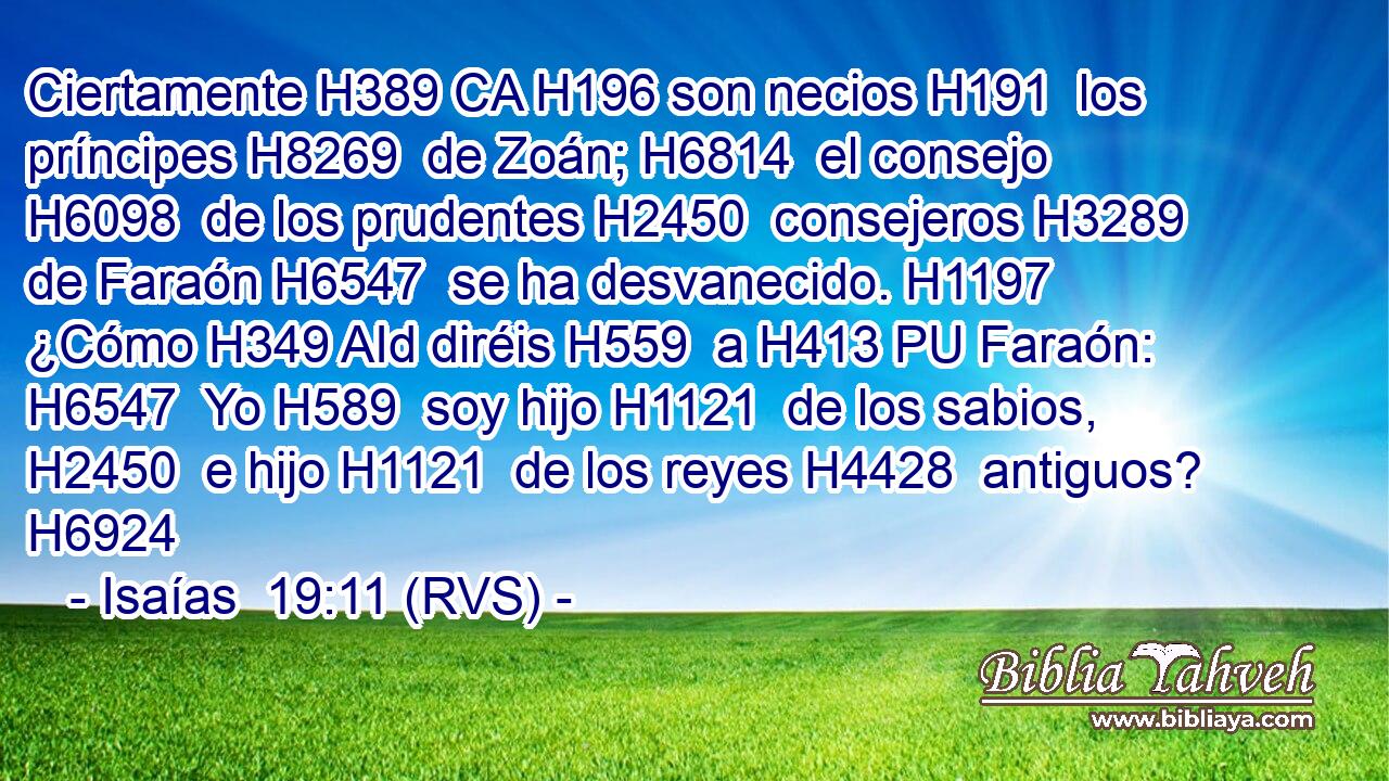 Ciertamente H389 CA H196 son necios H191  los príncipes H8269  de Zoán; H6814  el consejo H6098  de los prudentes H2450  consejeros H3289  de Faraón H6547  se ha desvanecido. H1197  ¿Cómo H349 AId diréis H559  a H413 PU Faraón: H6547  Yo H589  soy hijo H1121  de los sabios, H2450  e hijo H1121  de los reyes H4428  antiguos? H6924  