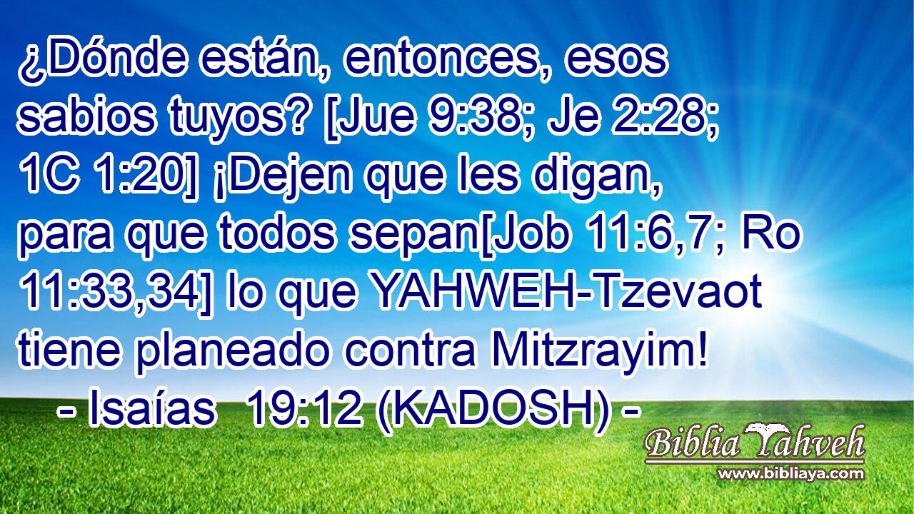  ¿Dónde están, entonces, esos sabios tuyos? [Jue 9:38; Je 2:28; 1C 1:20] ¡Dejen que les digan, para que todos sepan[Job 11:6,7; Ro 11:33,34] lo que YAHWEH-Tzevaot tiene planeado contra Mitzrayim! 