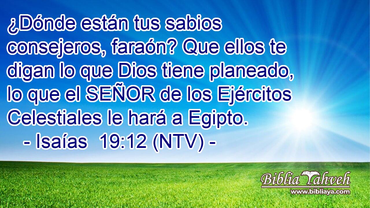 ¿Dónde están tus sabios consejeros, faraón? Que ellos te digan lo que Dios tiene planeado, lo que el SEÑOR de los Ejércitos Celestiales le hará a Egipto.