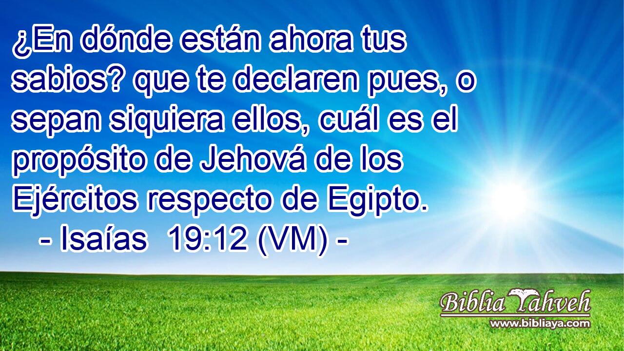  ¿En dónde están ahora tus sabios? que te declaren pues, o sepan siquiera ellos, cuál es el propósito de Jehová de los Ejércitos respecto de Egipto. 