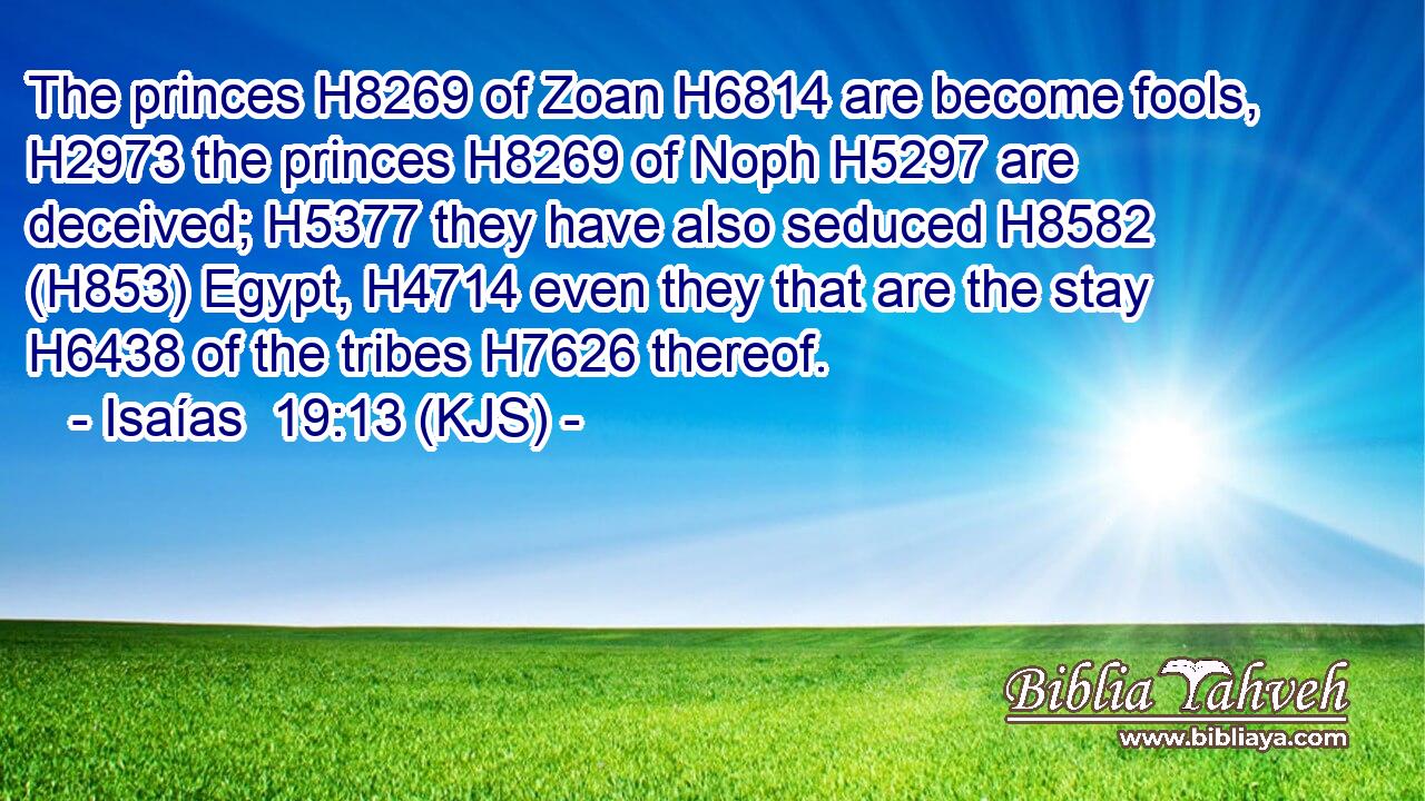The princes H8269 of Zoan H6814 are become fools, H2973 the princes H8269 of Noph H5297 are deceived; H5377 they have also seduced H8582 (H853) Egypt, H4714 even they that are the stay H6438 of the tribes H7626 thereof.