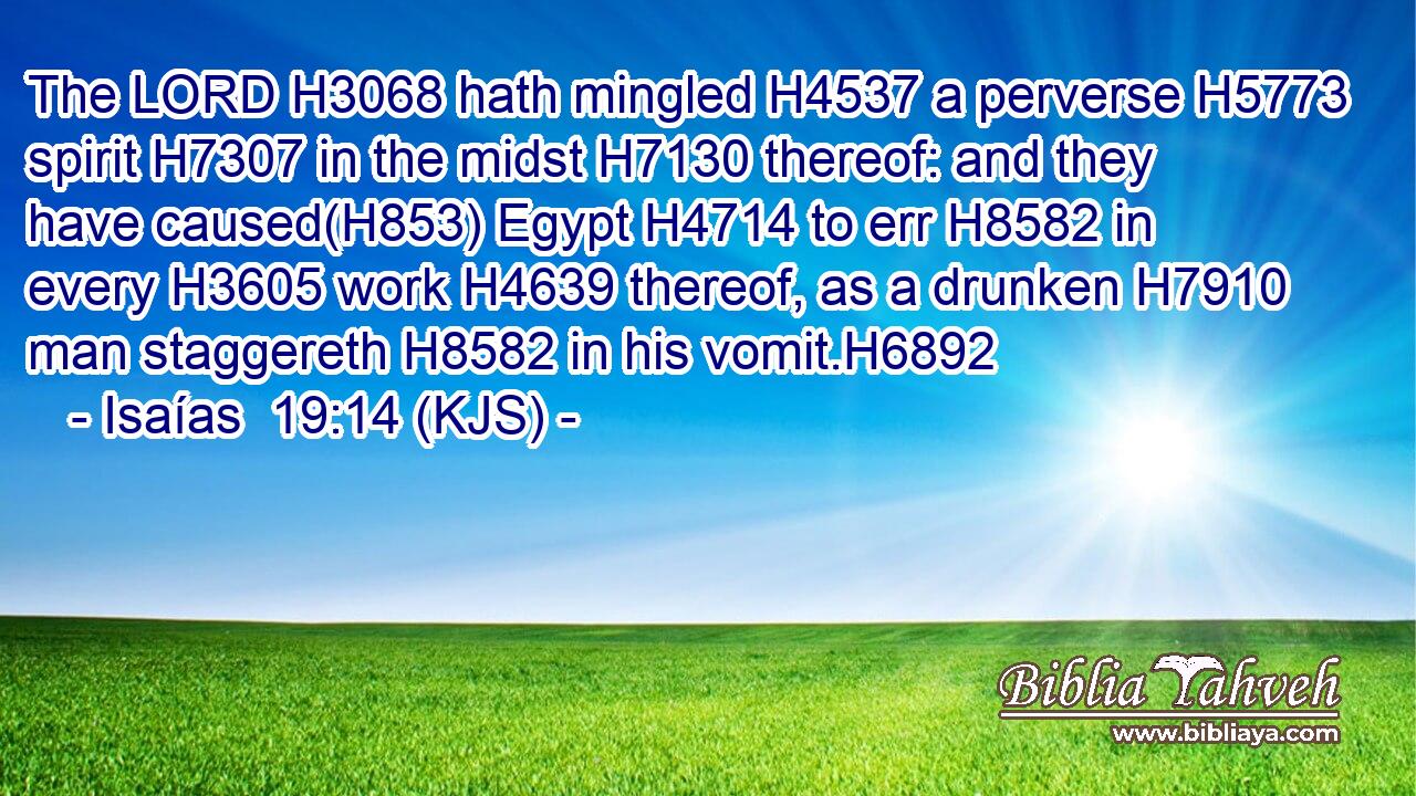The LORD H3068 hath mingled H4537 a perverse H5773 spirit H7307 in the midst H7130 thereof: and they have caused(H853) Egypt H4714 to err H8582 in every H3605 work H4639 thereof, as a drunken H7910 man staggereth H8582 in his vomit.H6892