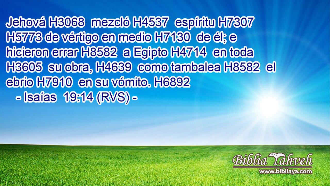 Jehová H3068  mezcló H4537  espíritu H7307  H5773 de vértigo en medio H7130  de él; e hicieron errar H8582  a Egipto H4714  en toda H3605  su obra, H4639  como tambalea H8582  el ebrio H7910  en su vómito. H6892  