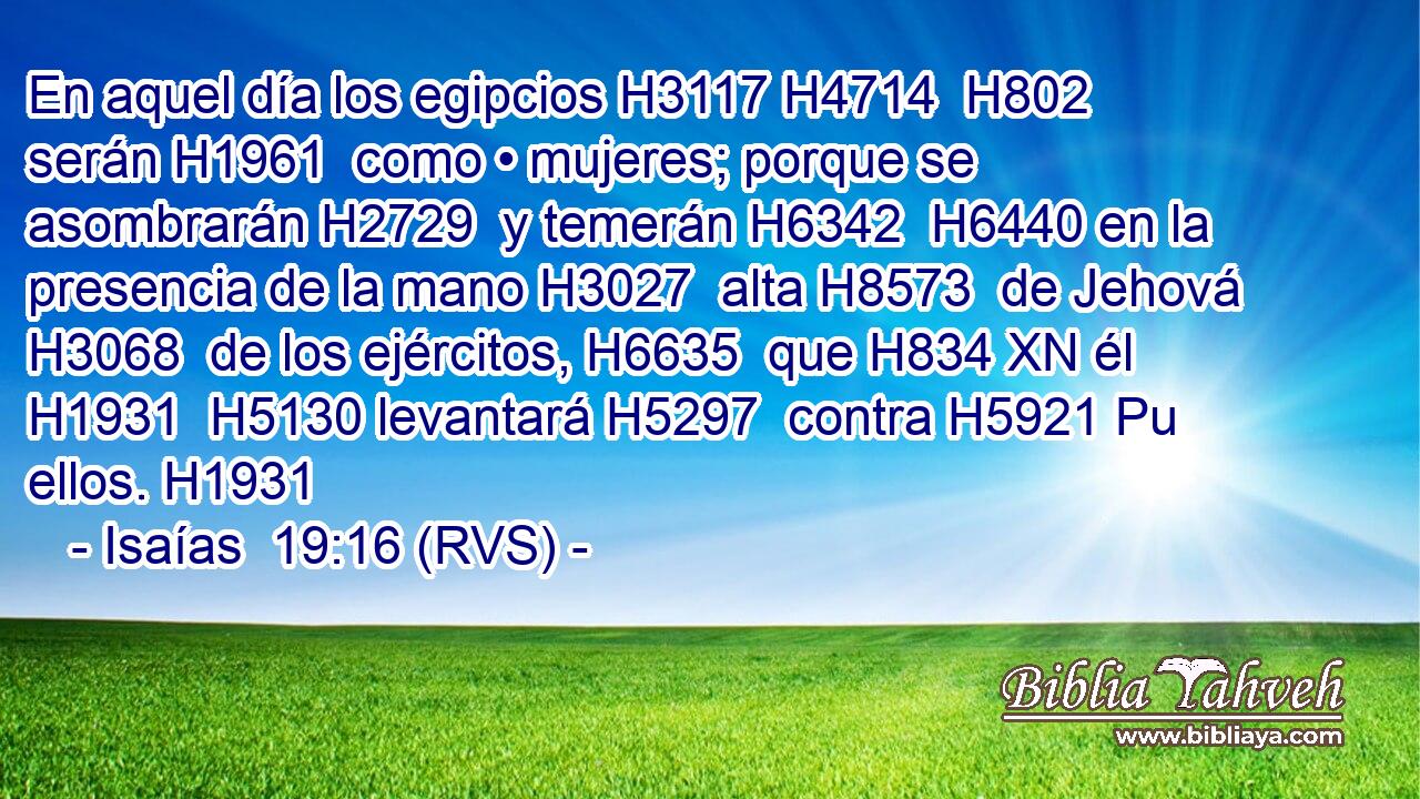 En aquel día los egipcios H3117 H4714  H802 serán H1961  como • mujeres; porque se asombrarán H2729  y temerán H6342  H6440 en la presencia de la mano H3027  alta H8573  de Jehová H3068  de los ejércitos, H6635  que H834 XN él H1931  H5130 levantará H5297  contra H5921 Pu ellos. H1931  