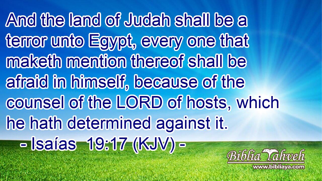 And the land of Judah shall be a terror unto Egypt, every one that maketh mention thereof shall be afraid in himself, because of the counsel of the LORD of hosts, which he hath determined against it.