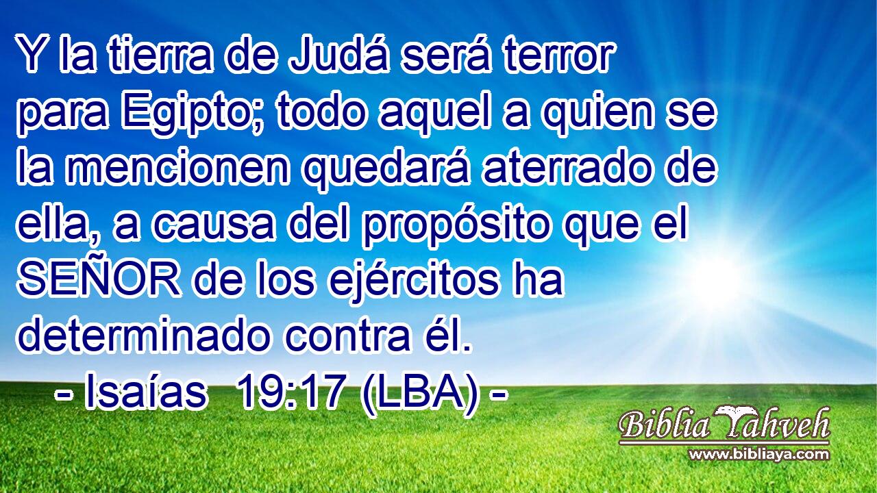 Y la tierra de Judá será terror para Egipto; todo aquel a quien se la mencionen quedará aterrado de ella, a causa del propósito que el SEÑOR de los ejércitos ha determinado contra él.
