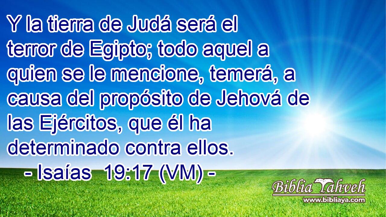  Y la tierra de Judá será el terror de Egipto; todo aquel a quien se le mencione, temerá, a causa del propósito de Jehová de las Ejércitos, que él ha determinado contra ellos. 