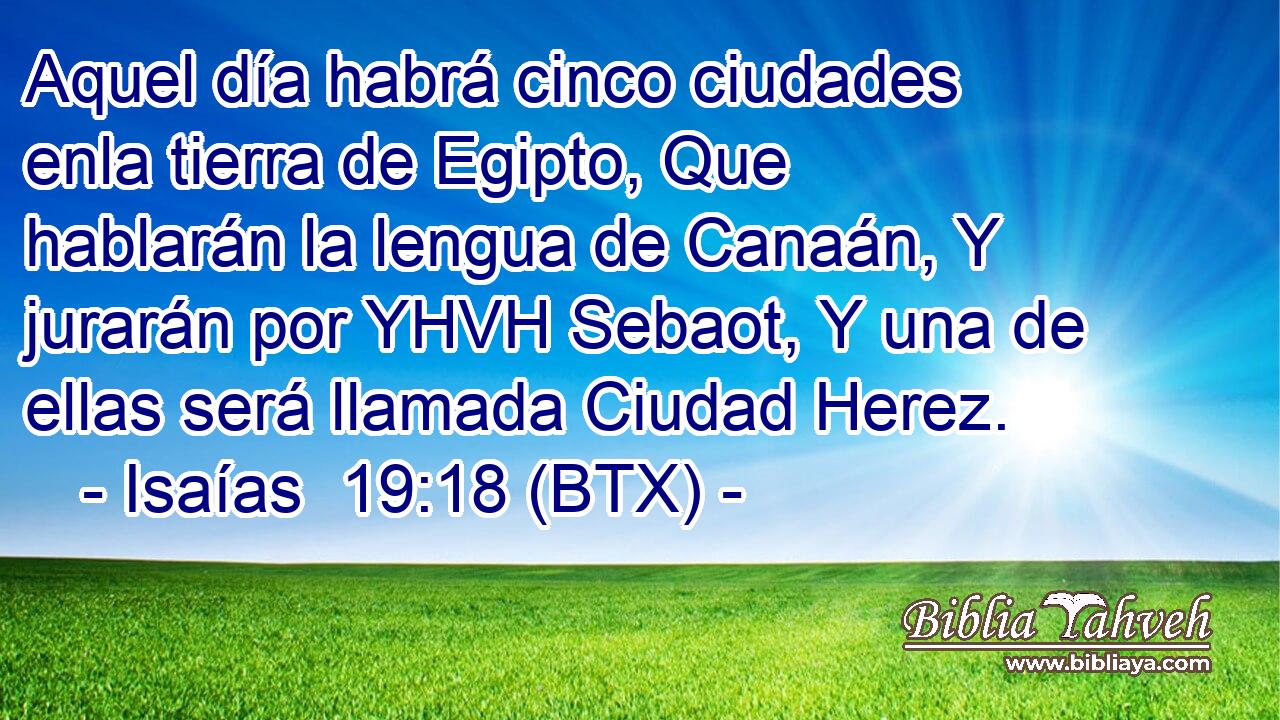 Aquel día habrá cinco ciudades enla tierra de Egipto, Que hablarán la lengua de Canaán, Y jurarán por YHVH Sebaot, Y una de ellas será llamada Ciudad Herez.