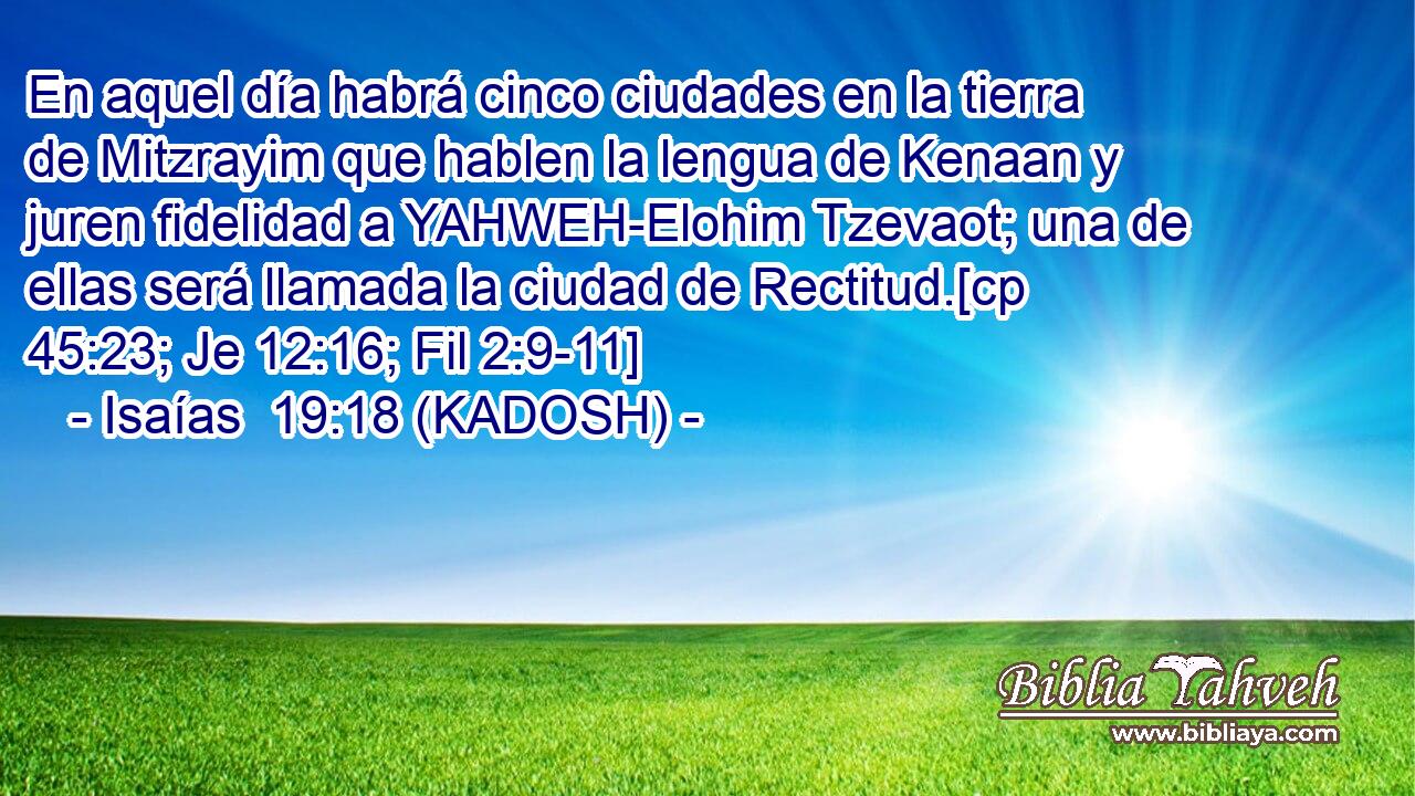  En aquel día habrá cinco ciudades en la tierra de Mitzrayim que hablen la lengua de Kenaan y juren fidelidad a YAHWEH-Elohim Tzevaot; una de ellas será llamada la ciudad de Rectitud.[cp 45:23; Je 12:16; Fil 2:9-11] 