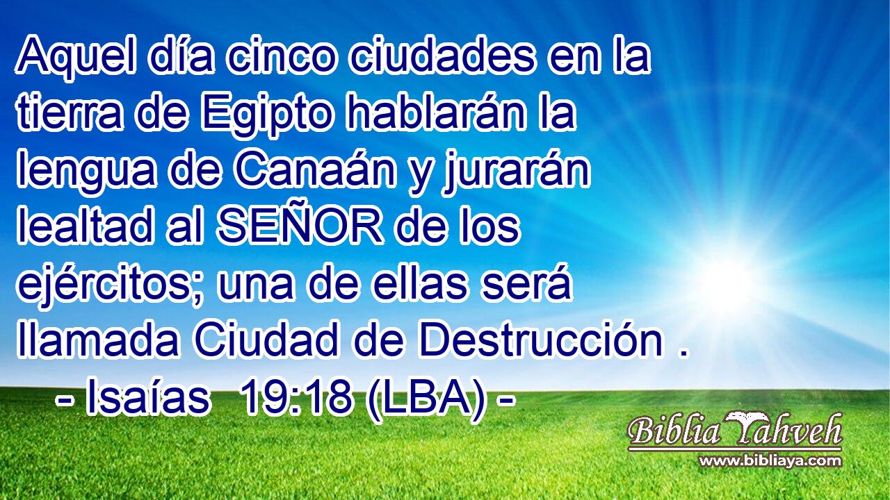 Aquel día cinco ciudades en la tierra de Egipto hablarán la lengua de Canaán y jurarán lealtad al SEÑOR de los ejércitos; una de ellas será llamada Ciudad de Destrucción .