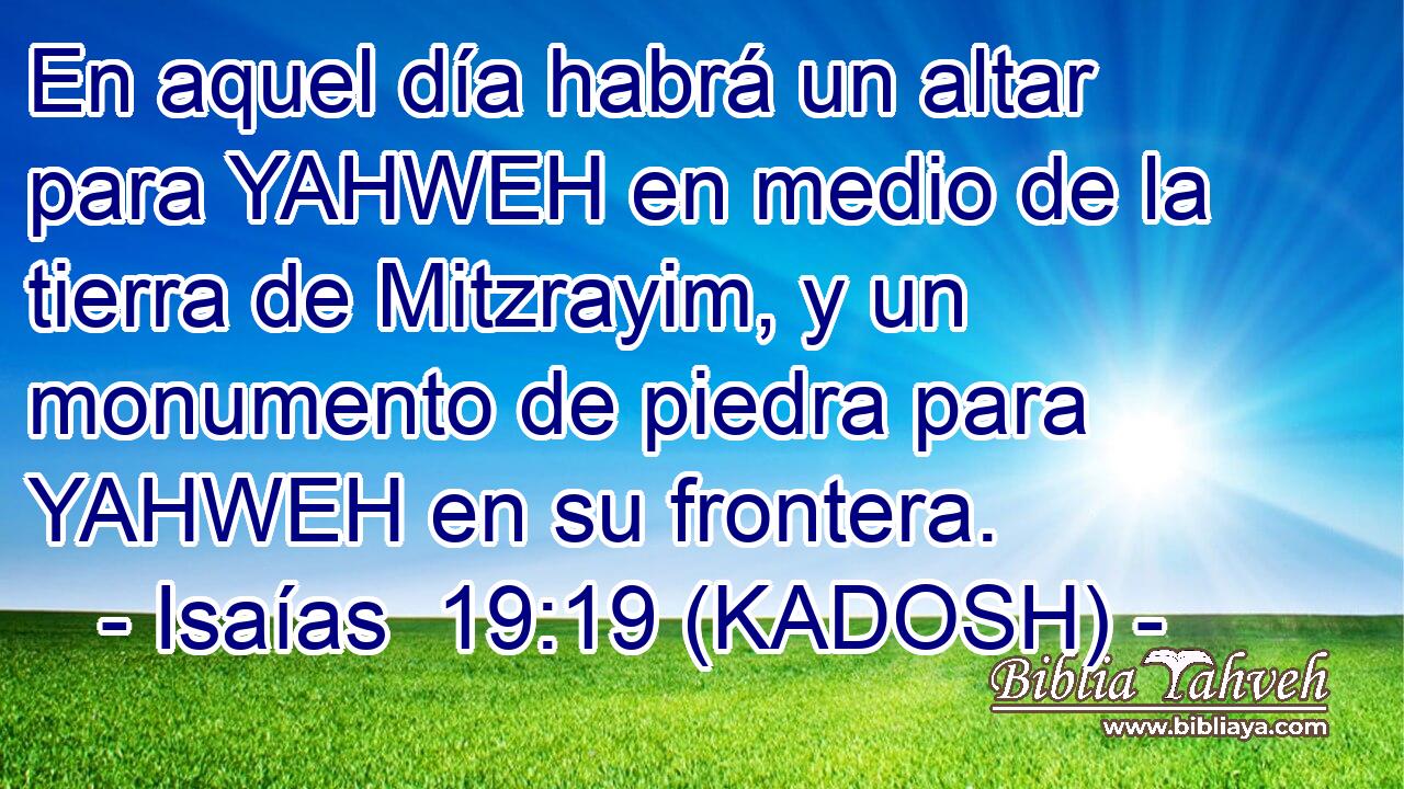  En aquel día habrá un altar para YAHWEH en medio de la tierra de Mitzrayim, y un monumento de piedra para YAHWEH en su frontera. 