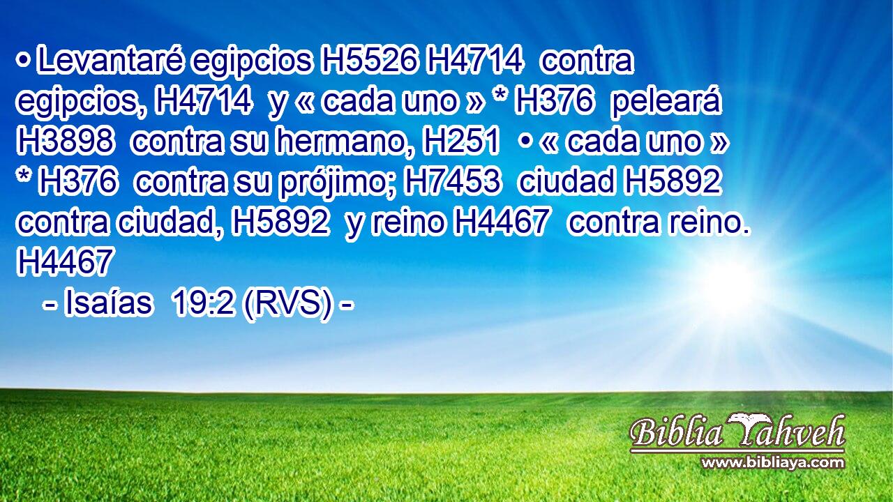 • Levantaré egipcios H5526 H4714  contra egipcios, H4714  y « cada uno » * H376  peleará H3898  contra su hermano, H251  • « cada uno » * H376  contra su prójimo; H7453  ciudad H5892  contra ciudad, H5892  y reino H4467  contra reino. H4467  