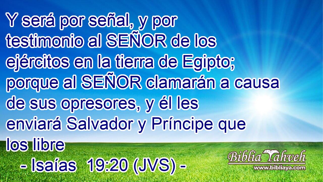 Y será por señal, y por testimonio al SEÑOR de los ejércitos en la tierra de Egipto; porque al SEÑOR clamarán a causa de sus opresores, y él les enviará Salvador y Príncipe que los libre
