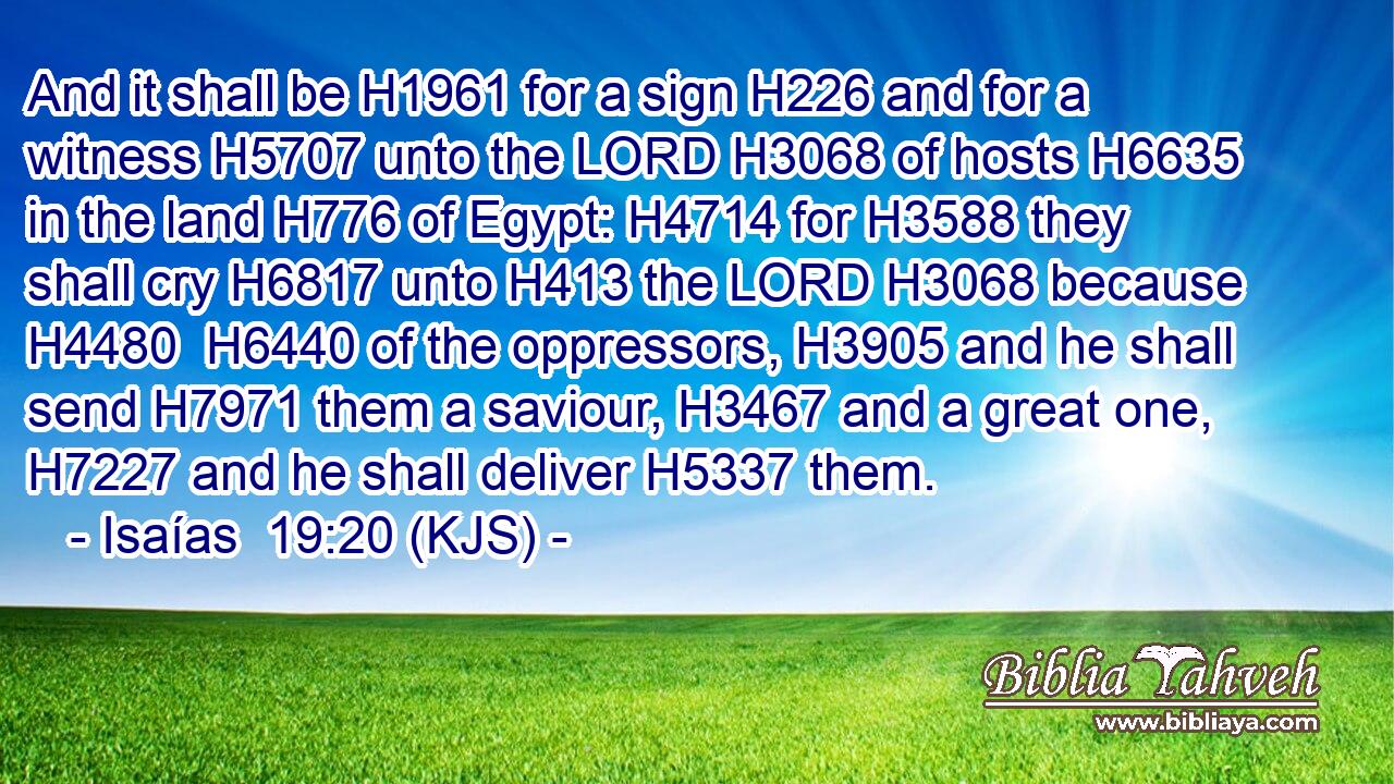 And it shall be H1961 for a sign H226 and for a witness H5707 unto the LORD H3068 of hosts H6635 in the land H776 of Egypt: H4714 for H3588 they shall cry H6817 unto H413 the LORD H3068 because H4480  H6440 of the oppressors, H3905 and he shall send H7971 them a saviour, H3467 and a great one, H7227 and he shall deliver H5337 them.