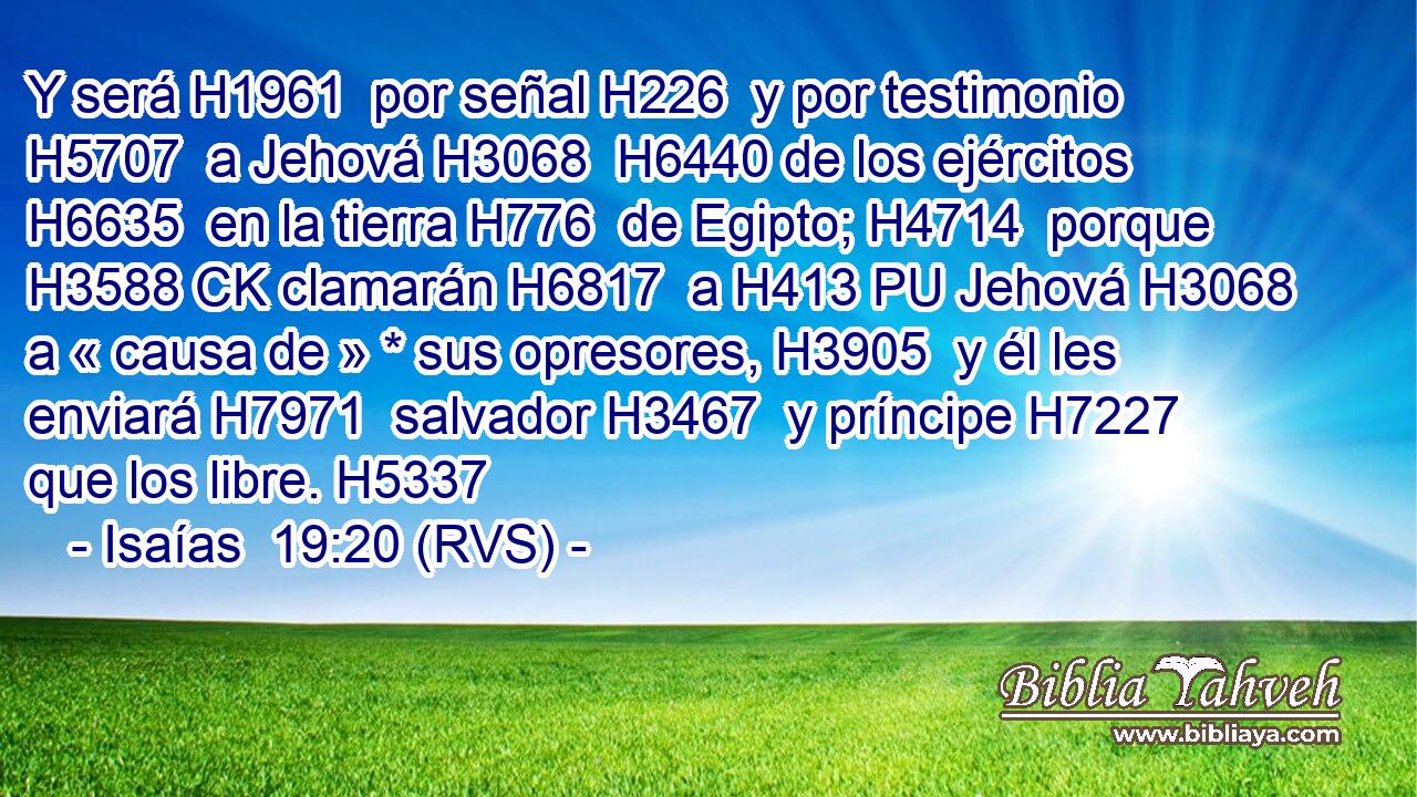 Y será H1961  por señal H226  y por testimonio H5707  a Jehová H3068  H6440 de los ejércitos H6635  en la tierra H776  de Egipto; H4714  porque H3588 CK clamarán H6817  a H413 PU Jehová H3068  a « causa de » * sus opresores, H3905  y él les enviará H7971  salvador H3467  y príncipe H7227  que los libre. H5337  