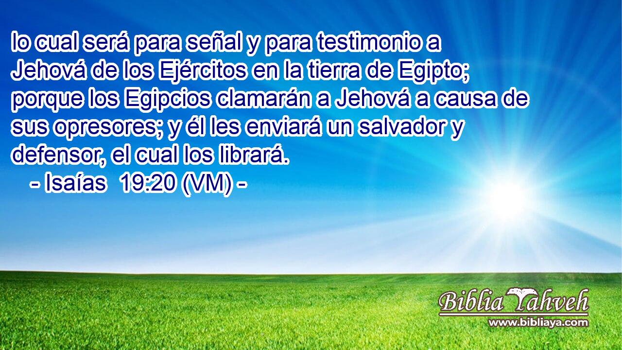 lo cual será para señal y para testimonio a Jehová de los Ejércitos en la tierra de Egipto; porque los Egipcios clamarán a Jehová a causa de sus opresores; y él les enviará un salvador y defensor, el cual los librará. 