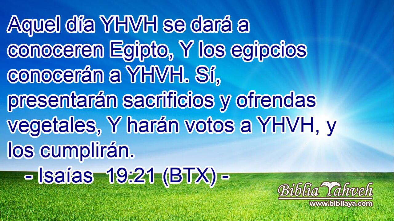 Aquel día YHVH se dará a conoceren Egipto, Y los egipcios conocerán a YHVH. Sí, presentarán sacrificios y ofrendas vegetales, Y harán votos a YHVH, y los cumplirán.