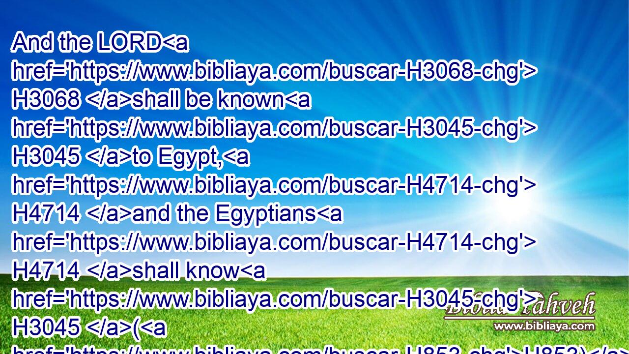And the LORD H3068 shall be known H3045 to Egypt, H4714 and the Egyptians H4714 shall know H3045 (H853) the LORD H3068 in that H1931 day, H3117 and shall do H5647 sacrifice H2077 and oblation; H4503 yea, they shall vow H5087 a vow H5088 unto the LORD, H3068 and perform H7999 it.