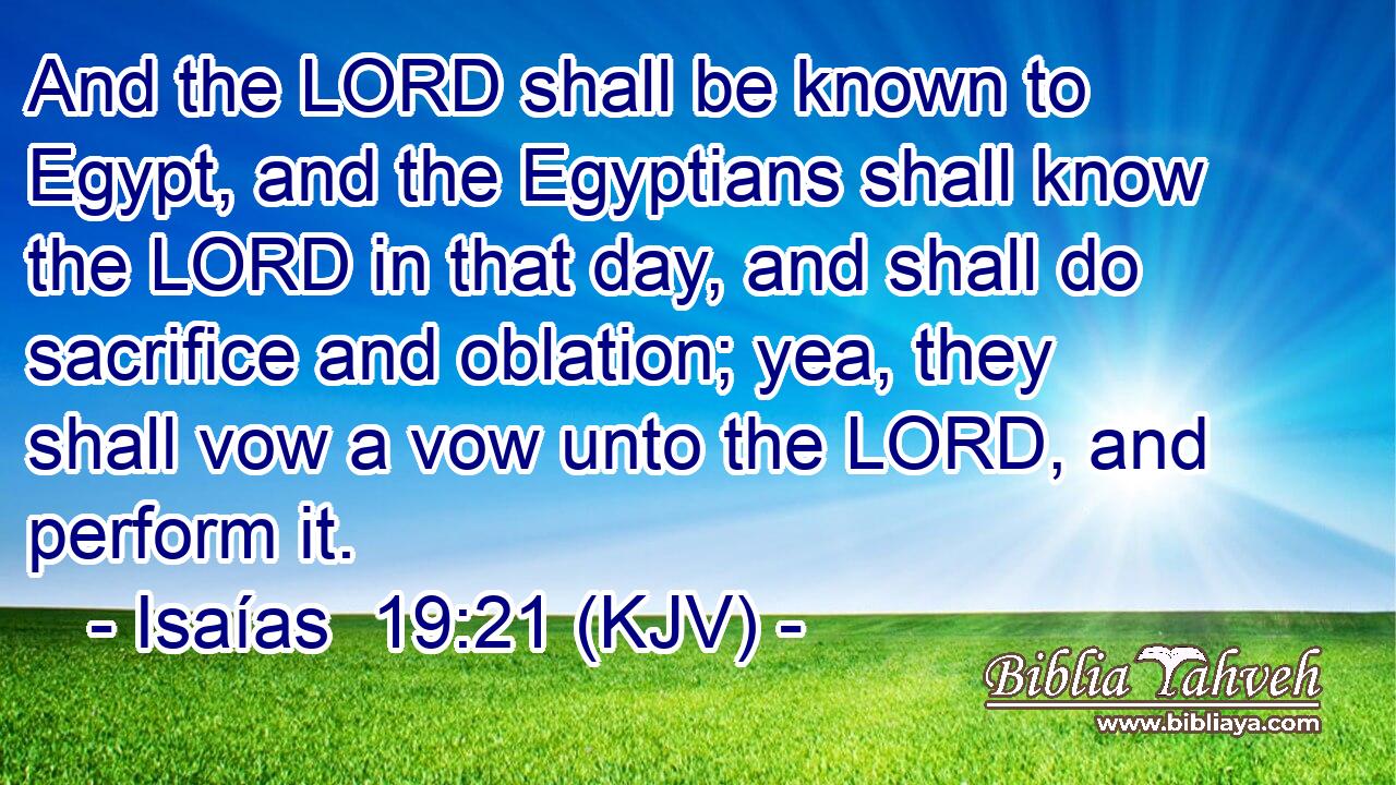 And the LORD shall be known to Egypt, and the Egyptians shall know the LORD in that day, and shall do sacrifice and oblation; yea, they shall vow a vow unto the LORD, and perform it.