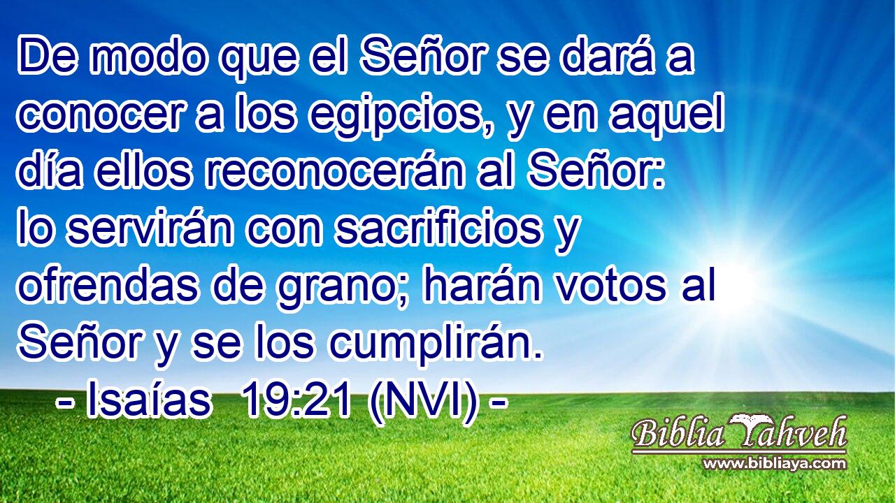  De modo que el Señor se dará a conocer a los egipcios, y en aquel día ellos reconocerán al Señor: lo servirán con sacrificios y ofrendas de grano; harán votos al Señor y se los cumplirán. 