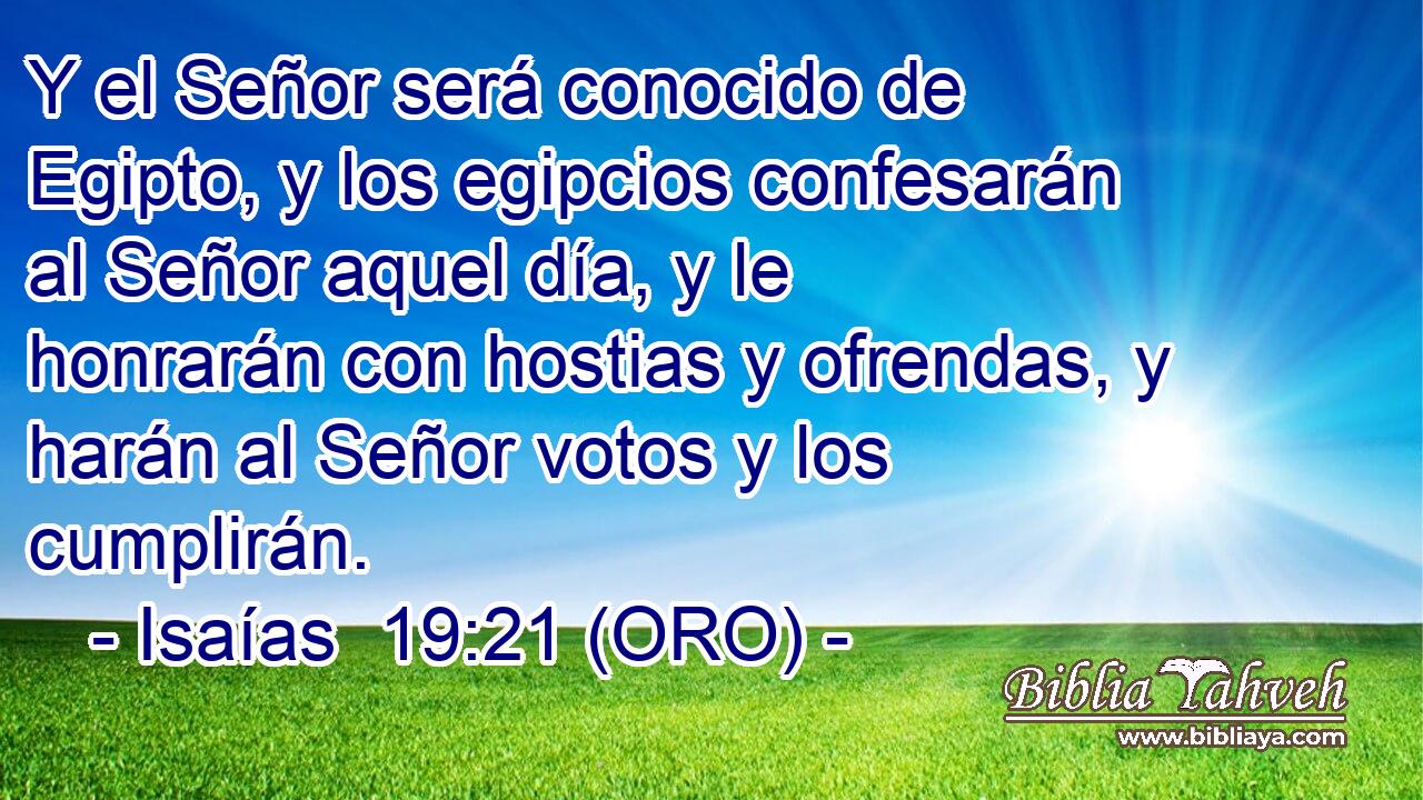  Y el Señor será conocido de Egipto, y los egipcios confesarán al Señor aquel día, y le honrarán con hostias y ofrendas, y harán al Señor votos y los cumplirán. 