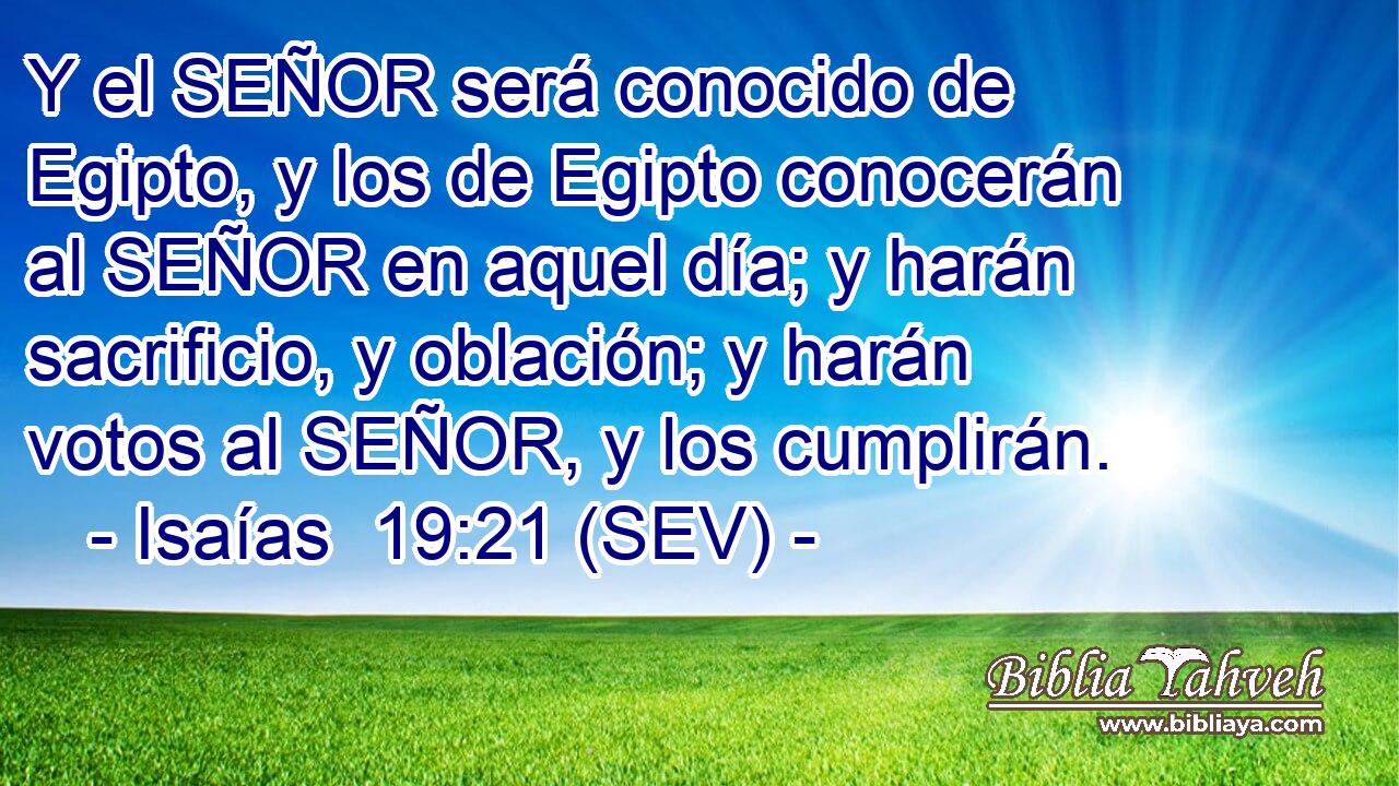 Y el SEÑOR será conocido de Egipto, y los de Egipto conocerán al SEÑOR en aquel día; y harán sacrificio, y oblación; y harán votos al SEÑOR, y los cumplirán.