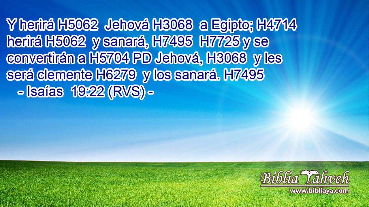 Y herirá H5062  Jehová H3068  a Egipto; H4714  herirá H5062  y sanará, H7495  H7725 y se convertirán a H5704 PD Jehová, H3068  y les será clemente H6279  y los sanará. H7495  