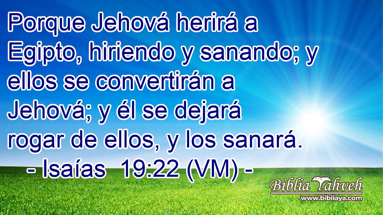 Porque Jehová herirá a Egipto, hiriendo y sanando; y ellos se convertirán a Jehová; y él se dejará rogar de ellos, y los sanará. 