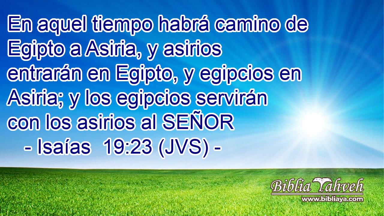 En aquel tiempo habrá camino de Egipto a Asiria, y asirios entrarán en Egipto, y egipcios en Asiria; y los egipcios servirán con los asirios al SEÑOR