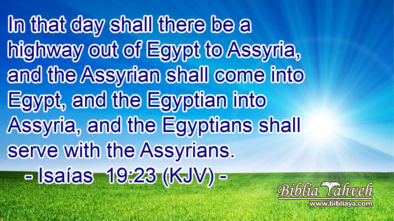 In that day shall there be a highway out of Egypt to Assyria, and the Assyrian shall come into Egypt, and the Egyptian into Assyria, and the Egyptians shall serve with the Assyrians.