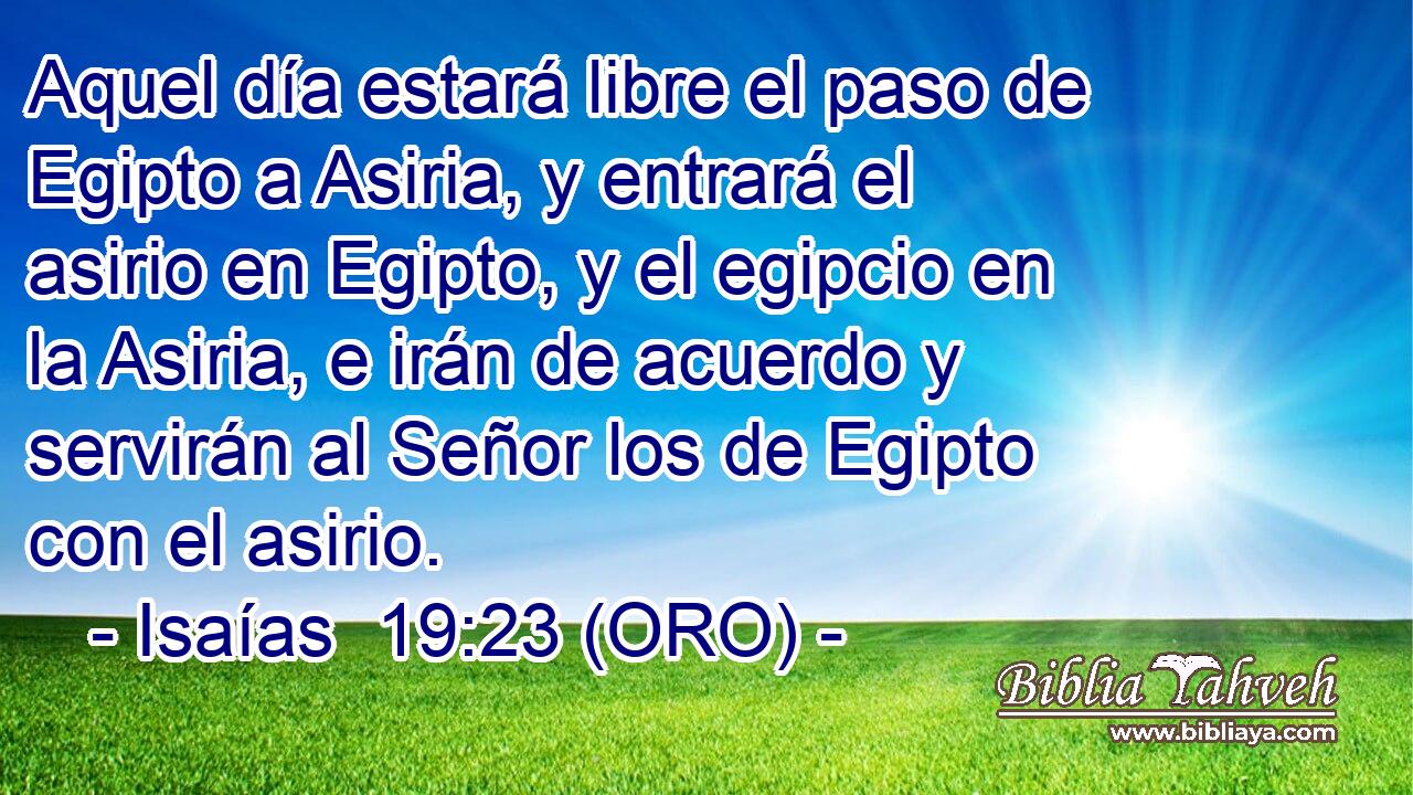 Aquel día estará libre el paso de Egipto a Asiria, y entrará el asirio en Egipto, y el egipcio en la Asiria, e irán de acuerdo y servirán al Señor los de Egipto con el asirio. 