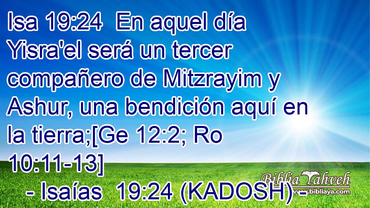  En aquel día Yisra'el será un tercer compañero de Mitzrayim y Ashur, una bendición aquí en la tierra;[Ge 12:2; Ro 10:11-13] 